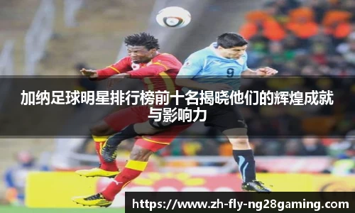 加纳足球明星排行榜前十名揭晓他们的辉煌成就与影响力